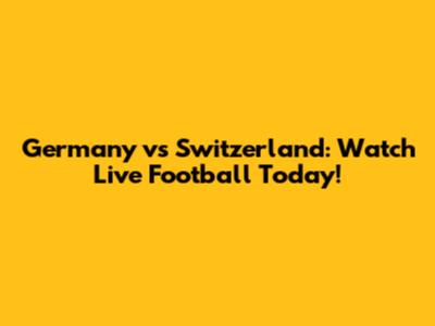 Germany vs Switzerland: Watch Live Football Today!