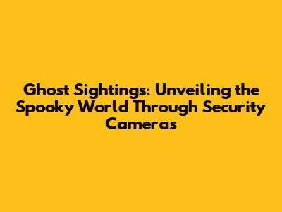 Ghost Sightings: Unveiling the Spooky World Through Security Cameras