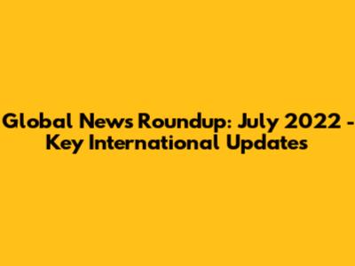 Global News Roundup: July 2022 - Key International Updates