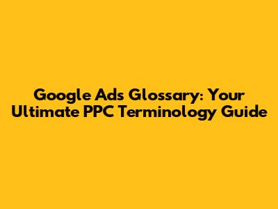 Google Ads Glossary: Your Ultimate PPC Terminology Guide