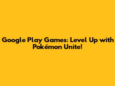 Google Play Games: Level Up with Pokémon Unite!