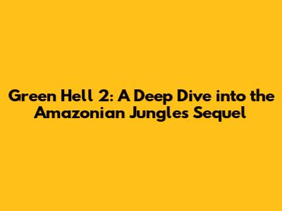 Green Hell 2: A Deep Dive into the Amazonian Jungle's Sequel