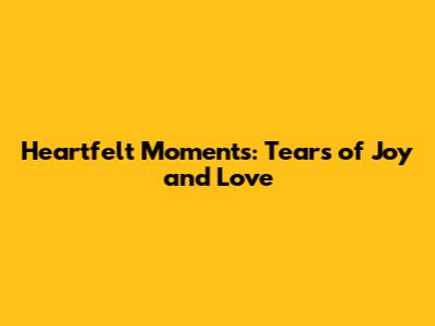 Heartfelt Moments: Tears of Joy and Love