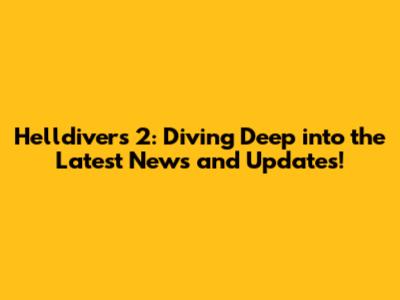 Helldivers 2: Diving Deep into the Latest News and Updates!