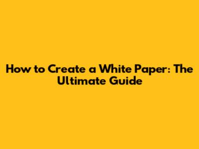 How to Create a White Paper: The Ultimate Guide