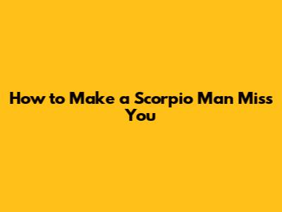 How to Make a Scorpio Man Miss You