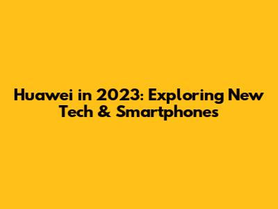 Huawei in 2023: Exploring New Tech & Smartphones