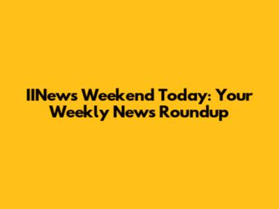 IINews Weekend Today: Your Weekly News Roundup