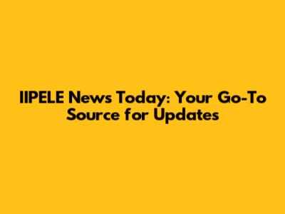 IIPELE News Today: Your Go-To Source for Updates