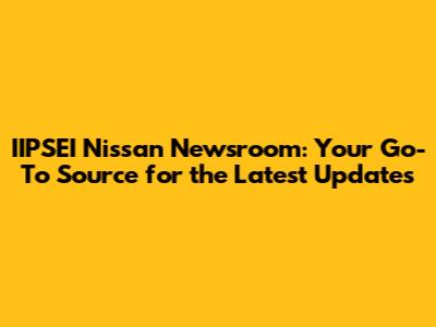 IIPSEI Nissan Newsroom: Your Go-To Source for the Latest Updates