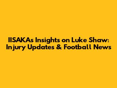 IISAKA's Insights on Luke Shaw: Injury Updates & Football News