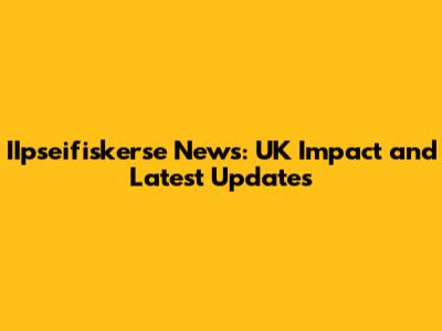 IIpseifiskerse News: UK Impact and Latest Updates