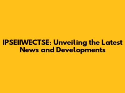 IPSEIIWECTSE: Unveiling the Latest News and Developments