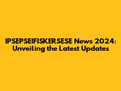 IPSEPSEIFISKERSESE News 2024: Unveiling the Latest Updates