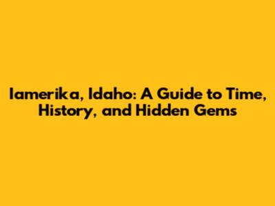 Iamerika, Idaho: A Guide to Time, History, and Hidden Gems