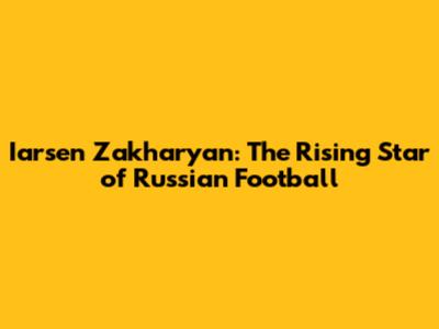 Iarsen Zakharyan: The Rising Star of Russian Football