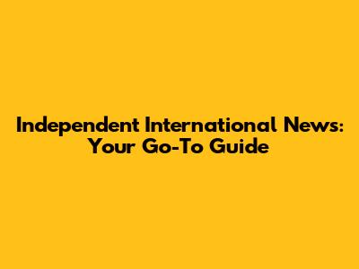 Independent International News: Your Go-To Guide