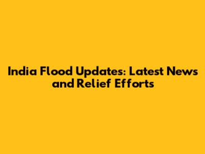 India Flood Updates: Latest News and Relief Efforts