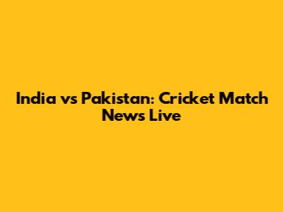 India vs Pakistan: Cricket Match News Live