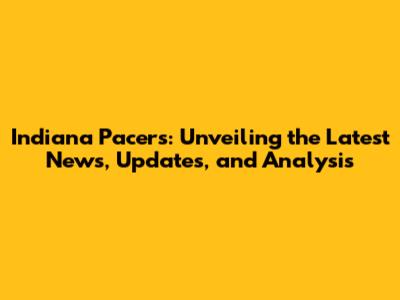Indiana Pacers: Unveiling the Latest News, Updates, and Analysis
