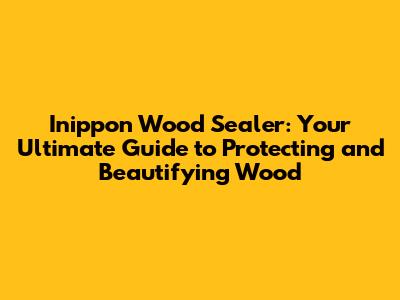 Inippon Wood Sealer: Your Ultimate Guide to Protecting and Beautifying Wood