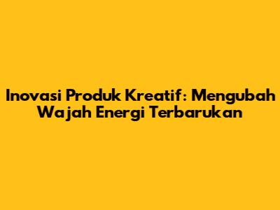 Inovasi Produk Kreatif: Mengubah Wajah Energi Terbarukan
