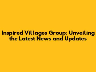 Inspired Villages Group: Unveiling the Latest News and Updates