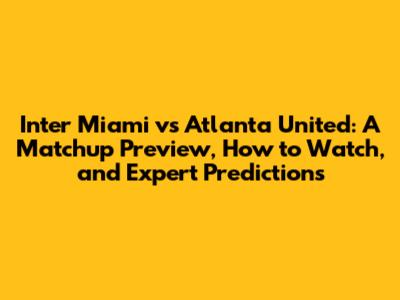 Inter Miami vs Atlanta United: A Matchup Preview, How to Watch, and Expert Predictions