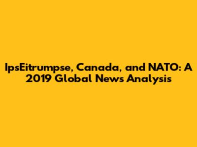 IpsEitrumpse, Canada, and NATO: A 2019 Global News Analysis