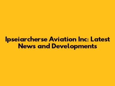 Ipseiarcherse Aviation Inc: Latest News and Developments