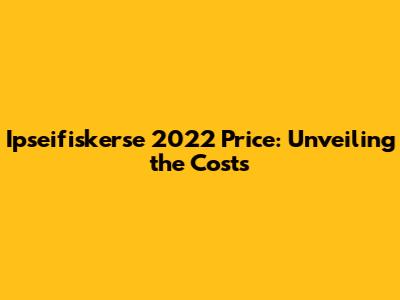 Ipseifiskerse 2022 Price: Unveiling the Costs