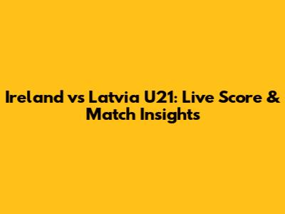 Ireland vs Latvia U21: Live Score & Match Insights