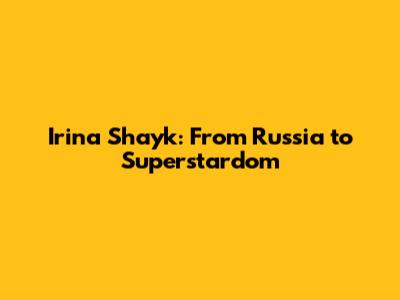 Irina Shayk: From Russia to Superstardom