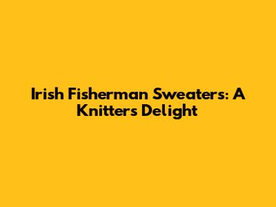 Irish Fisherman Sweaters: A Knitter's Delight