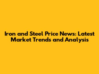 Iron and Steel Price News: Latest Market Trends and Analysis