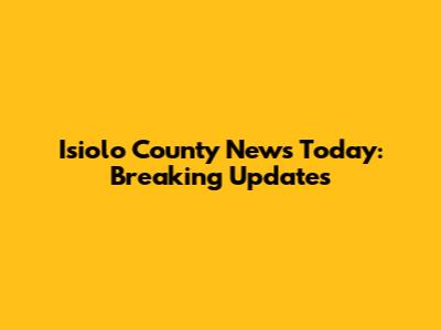 Isiolo County News Today: Breaking Updates