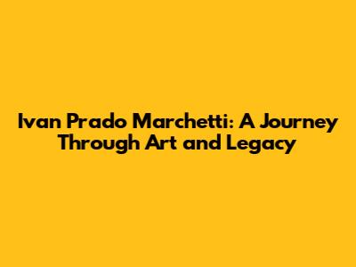 Ivan Prado Marchetti: A Journey Through Art and Legacy