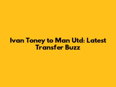 Ivan Toney to Man Utd: Latest Transfer Buzz
