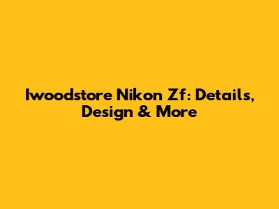 Iwoodstore Nikon Zf: Details, Design & More