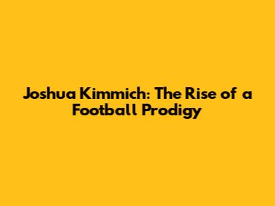 Joshua Kimmich: The Rise of a Football Prodigy