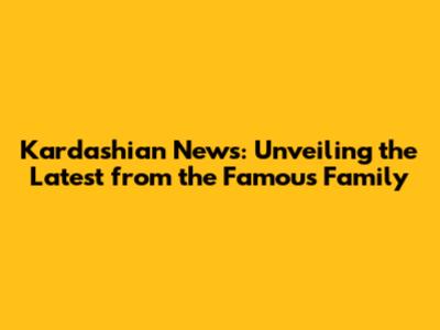 Kardashian News: Unveiling the Latest from the Famous Family