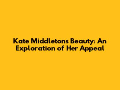 Kate Middleton's Beauty: An Exploration of Her Appeal