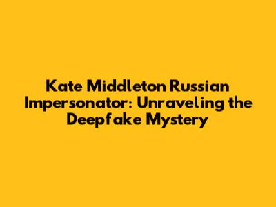 Kate Middleton Russian Impersonator: Unraveling the Deepfake Mystery