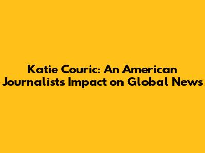 Katie Couric: An American Journalist's Impact on Global News