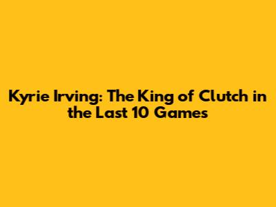 Kyrie Irving: The King of Clutch in the Last 10 Games