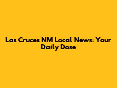 Las Cruces NM Local News: Your Daily Dose