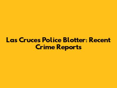 Las Cruces Police Blotter: Recent Crime Reports
