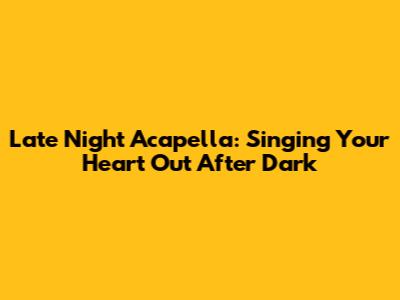 Late Night Acapella: Singing Your Heart Out After Dark