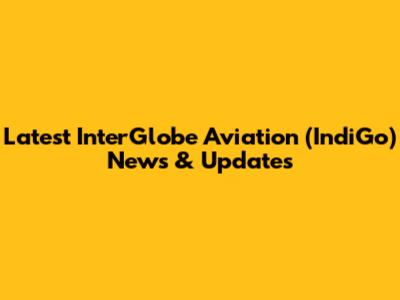 Latest InterGlobe Aviation (IndiGo) News & Updates