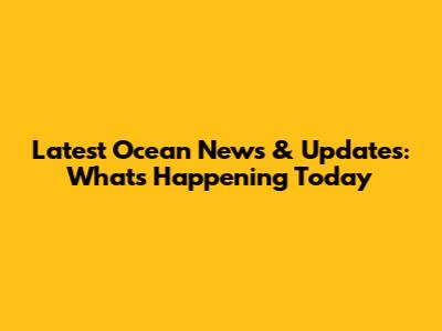 Latest Ocean News & Updates: What's Happening Today